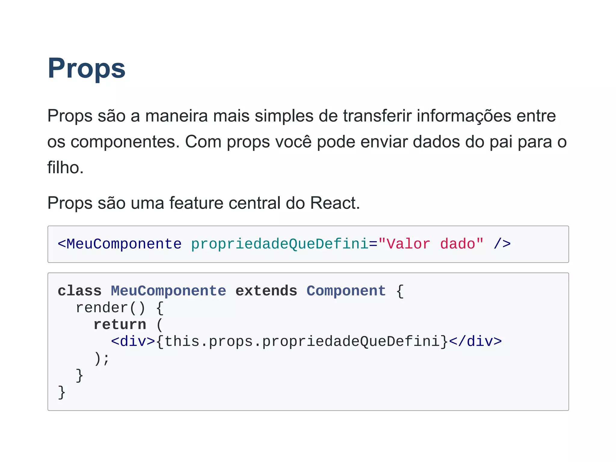 Props
Props são a maneira mais simples de transferir informações entre
os componentes. Com props você pode enviar dados do pai para o
filho.
Props são uma feature central do React.
<MeuComponente propriedadeQueDefini="Valor dado" />
class MeuComponente extends Component {
  render() {
    return (
      <div>{this.props.propriedadeQueDefini}</div>
    );
  }
}
 
