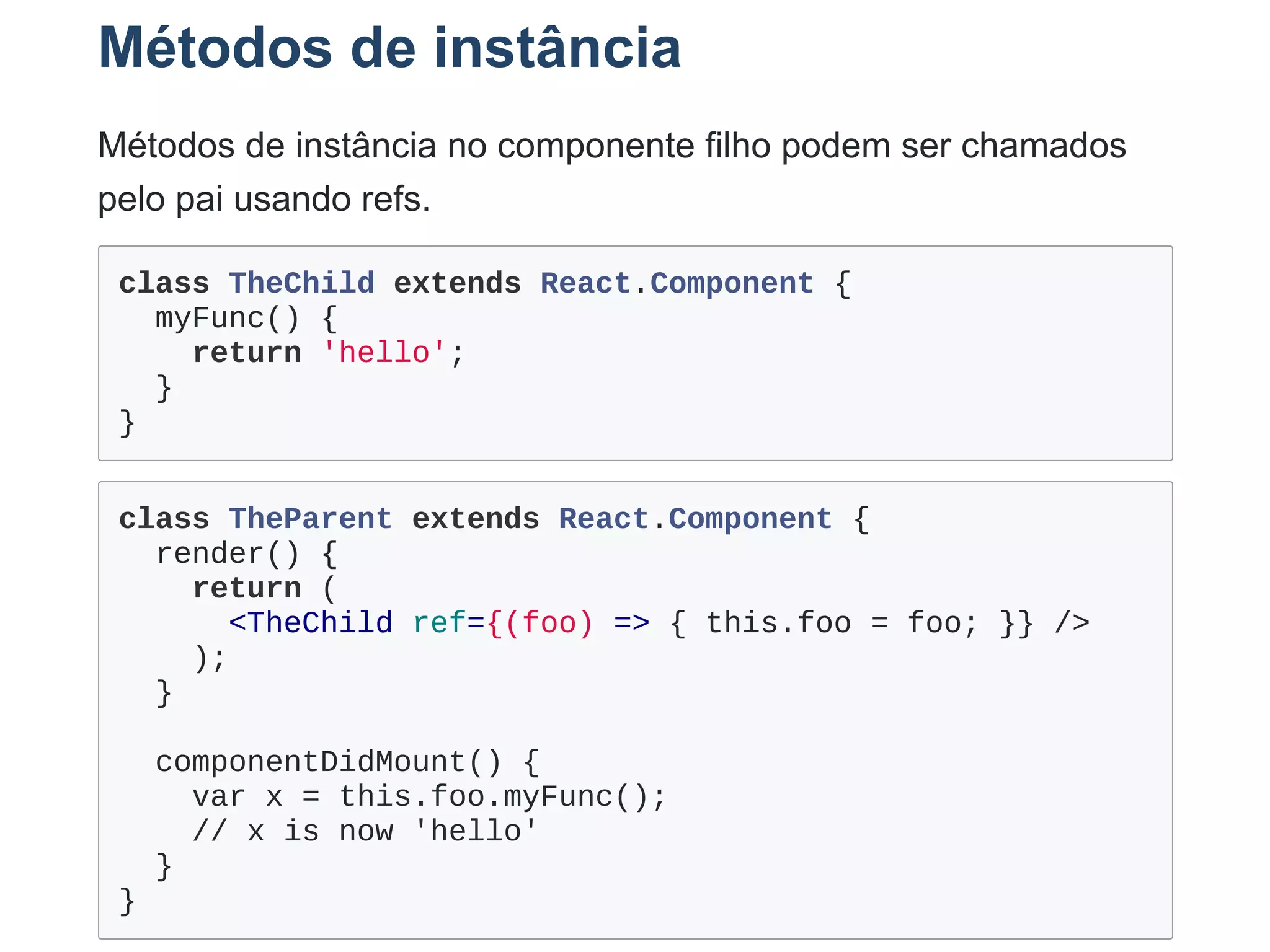Métodos de instância
Métodos de instância no componente filho podem ser chamados
pelo pai usando refs.
class TheChild extends React.Component {
  myFunc() {
    return 'hello';
  }
}
class TheParent extends React.Component {
  render() {
    return (
      <TheChild ref={(foo) => { this.foo = foo; }} />
    );
  }
 
  componentDidMount() {
    var x = this.foo.myFunc();
    // x is now 'hello' 
  }
}
 