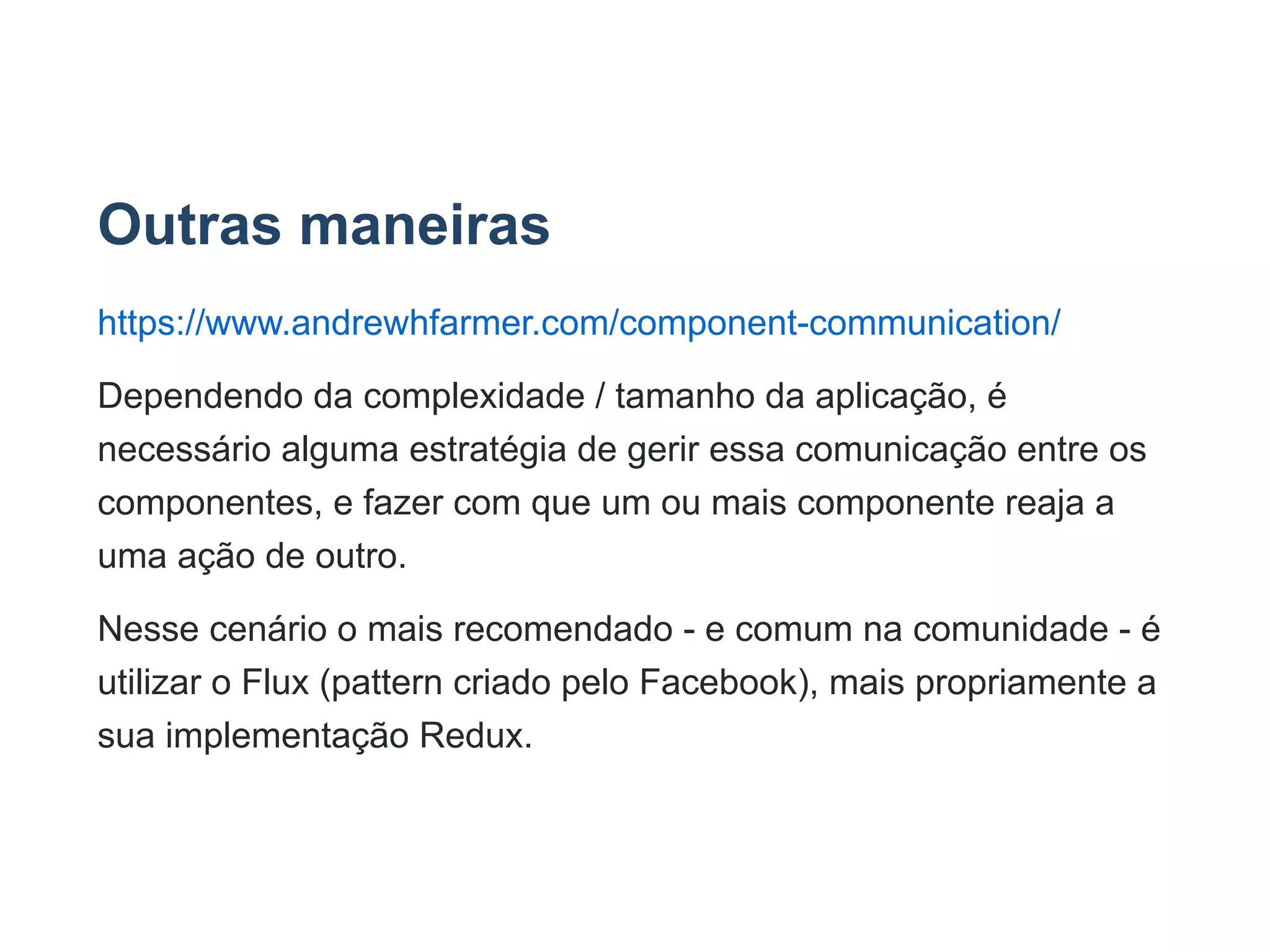 Outras maneiras
https://www.andrewhfarmer.com/component­communication/
Dependendo da complexidade / tamanho da aplicação, é
necessário alguma estratégia de gerir essa comunicação entre os
componentes, e fazer com que um ou mais componente reaja a
uma ação de outro.
Nesse cenário o mais recomendado ­ e comum na comunidade ­ é
utilizar o Flux (pattern criado pelo Facebook), mais propriamente a
sua implementação Redux.
 