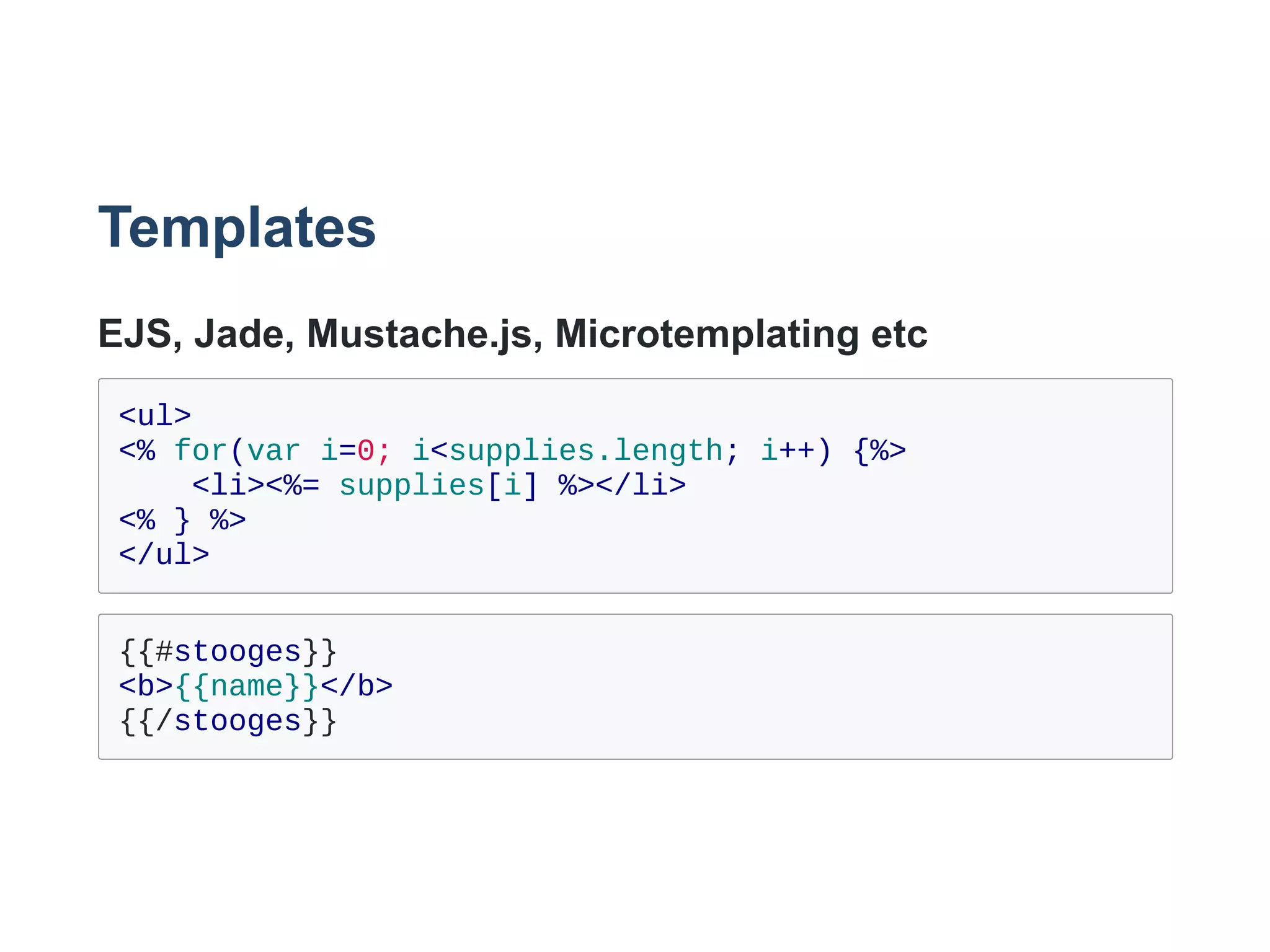 Templates
EJS, Jade, Mustache.js, Microtemplating etc
<ul>
<% for(var i=0; i<supplies.length; i++) {%>
    <li><%= supplies[i] %></li>
<% } %>
</ul>
{{#stooges}}
<b>{{name}}</b>
{{/stooges}}
 