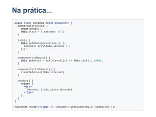 Na prática...
class Timer extends React.Component {
  constructor(props) {
    super(props);
    this.state = { seconds: 0 };
  }
  tick() {
    this.setState(prevState => ({
      seconds: prevState.seconds + 1
    }));
  }
  componentDidMount() {
    this.interval = setInterval(() => this.tick(), 1000);
  }
  componentWillUnmount() {
    clearInterval(this.interval);
  }
  render() {
    return (
      <div>
        Seconds: {this.state.seconds}
      </div>
    );
  }
}
ReactDOM.render(<Timer />, document.getElementById('container'));
 