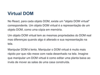 Virtual DOM
No React, para cada objeto DOM, existe um "objeto DOM virtual"
correspondente. Um objeto DOM virtual é a representação de um
objeto DOM, como uma cópia em memória.
Um objeto DOM virtual tem as mesmas propriedades do DOM real
mas diferenças quando algo é alterado e sua representação na
tela.
Manipular DOM é lento. Manipular o DOM virtual é muito mais
rápido por que não mexe com nada desenhado na tela. Imagine
que manipular um DOM virtual é como editar uma planta baixa ao
invés de mover as salas de uma casa construída.
 