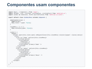 Componentes usam componentes
import React, { Component } from 'react';
import {Drawer, List, ListItem, ListItemIcon, ListItemText} from 'material­ui';
import {Inbox as InboxIcon, Drafts as DraftsIcon} from 'material­ui­icons';
export default class SidebarMenu extends Component {
  constructor(props) {
    super(props);
    this.state = {open: false};
  }
  
  closeMenu = () => {
    this.setState({open: false});
  }
  
  render() {
    return (
      <Drawer open={this.state.open} onRequestClose={this.closeMenu} classes={{paper: classes.menu}}>
        <List>
          <Link to='/home' onClick={this.closeMenu}>
            <ListItem button>
              <ListItemIcon>
                <InboxIcon />
              </ListItemIcon>
              <ListItemText primary='Home' />
            </ListItem>
          </Link>
          <Link to='/about' onClick={this.closeMenu}>
            <ListItem button>
              <ListItemIcon>
                <DraftsIcon />
              </ListItemIcon>
              <ListItemText primary='About' />
            </ListItem>
          </Link>
        </List>
      </Drawer>
    );
  }
}
 