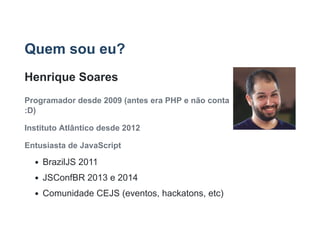 Quem sou eu?
Henrique Soares
Programador desde 2009 (antes era PHP e não conta
:D)
Instituto Atlântico desde 2012
Entusiasta de JavaScript
BrazilJS 2011
JSConfBR 2013 e 2014
Comunidade CEJS (eventos, hackatons, etc)
 