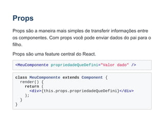 Props
Props são a maneira mais simples de transferir informações entre
os componentes. Com props você pode enviar dados do pai para o
filho.
Props são uma feature central do React.
<MeuComponente propriedadeQueDefini="Valor dado" />
class MeuComponente extends Component {
  render() {
    return (
      <div>{this.props.propriedadeQueDefini}</div>
    );
  }
}
 