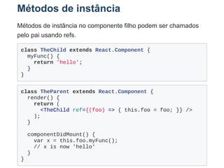 Métodos de instância
Métodos de instância no componente filho podem ser chamados
pelo pai usando refs.
class TheChild extends React.Component {
  myFunc() {
    return 'hello';
  }
}
class TheParent extends React.Component {
  render() {
    return (
      <TheChild ref={(foo) => { this.foo = foo; }} />
    );
  }
 
  componentDidMount() {
    var x = this.foo.myFunc();
    // x is now 'hello' 
  }
}
 