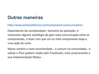 Outras maneiras
https://www.andrewhfarmer.com/component­communication/
Dependendo da complexidade / tamanho da aplicação, é
necessário alguma estratégia de gerir essa comunicação entre os
componentes, e fazer com que um ou mais componente reaja a
uma ação de outro.
Nesse cenário o mais recomendado ­ e comum na comunidade ­ é
utilizar o Flux (pattern criado pelo Facebook), mais propriamente a
sua implementação Redux.
 