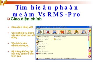 Tìm hieåu phaàn meàm VsRMS-Pro Giao diện chính Giao diện tiếng việt Các nghiệp vụ được sắp xếp khoa học, dễ dùng  Vận hành trên win98,win9x,Nt.. Hệ thống không đòi hỏi máy phải có cấu hình cao 