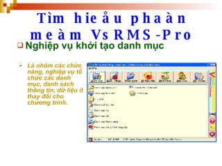 Tìm hieåu phaàn meàm VsRMS-Pro Nghiệp vụ khởi tạo danh mục Là nhóm các chức năng, nghiệp vụ tổ chức các danh mục, danh sách thông tin, dữ liệu ít thay đổi cho chương trình.   