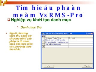 Tìm hieåu phaàn meàm VsRMS-Pro Nghiệp vụ khởi tạo danh mục Danh mục thu   Ngoài phương thức thu công nợ chương trình cho phép ta tổ chức theo dõi thực hiện các phương thức thu khác. 