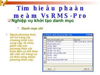 Tìm hieåu phaàn meàm VsRMS-Pro Nghiệp vụ khởi tạo danh mục Danh mục chi   Ngoài phương thức chi trả công nợ, chương trình còn cung cấp, tổ chức phân cấp các phương thức chi khác.Bạn có thể theo dõi việc chi trong cơ sở theo từng nhóm phương thức này. 