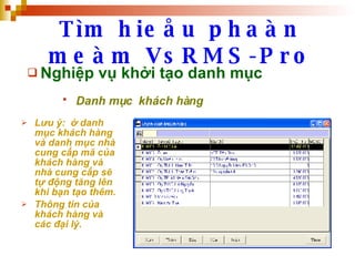 Tìm hieåu phaàn meàm VsRMS-Pro Nghiệp vụ khởi tạo danh mục Danh mục  khách hàng   Lưu ý:  ở danh mục khách hàng và danh mục nhà cung cấp mã của khách hàng và nhà cung cấp sẽ tự động tăng lên khi bạn tạo thêm. Thông tin của khách hàng và các đại lý. 