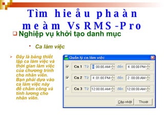 Tìm hieåu phaàn meàm VsRMS-Pro Nghiệp vụ khởi tạo danh mục Ca làm việc   Đây là bảng thiết lập ca làm việc và thời gian làm việc của chương trình cho nhân viên. Bạn phải dựa vào ca làm việc này để chấm công và tính lương cho nhân viên.   