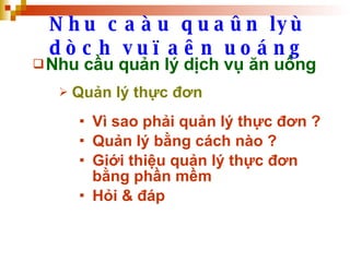 Nhu caàu quaûn lyù dòch vuï aên uoáng Nhu cầu quản lý dịch vụ ăn uống Quản lý thực đơn Vì sao phải quản lý thực đơn ? Quản lý bằng cách nào ? Giới thiệu quản lý thực đơn bằng phần mềm  Hỏi & đáp 