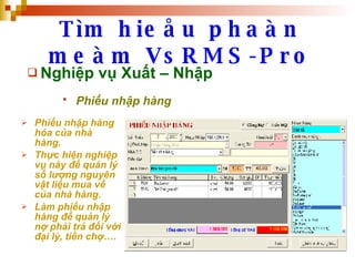 Tìm hieåu phaàn meàm VsRMS-Pro Nghiệp vụ Xuất – Nhập Phiếu nhập hàng   Phiếu nhập hàng hóa của nhà hàng. Thực hiện nghiệp vụ này để quản lý số lượng nguyên vật liệu mua về của nhà hàng. Làm phiếu nhập hàng để quản lý nợ phải trả đối với đại lý, tiền chợ….  