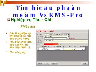 Tìm hieåu phaàn meàm VsRMS-Pro Nghiệp vụ Thu - Chi Phiếu thu   Đây là nghiệp vụ khi phát sinh thu tiền ở nhà hàng Thu tiền khác (thu tiền giữ xe, thu tiền chợ thừa…) Thu công nợ.   