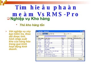 Tìm hieåu phaàn meàm VsRMS-Pro Nghiệp vụ Kho hàng Thẻ kho hàng tồn   Với nghiệp vụ này bạn kiểm tra, theo dõi được tình hình nhập xuất kho của hàng hóa trong quá trình hoạt động kinh doanh. 
