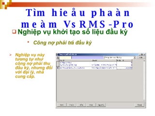 Tìm hieåu phaàn meàm VsRMS-Pro Nghiệp vụ khởi tạo số liệu đầu kỳ Công nợ phải trả đầu kỳ   Nghiệp vụ này tương tự như công nợ phải thu đầu kỳ, nhưng đối với đại lý, nhà cung cấp. 