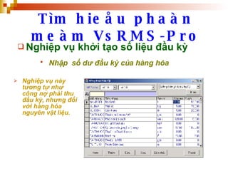 Tìm hieåu phaàn meàm VsRMS-Pro Nghiệp vụ khởi tạo số liệu đầu kỳ Nhập  số dư đầu kỳ của hàng hóa   Nghiệp vụ này tương tự như công nợ phải thu đầu kỳ, nhưng đối với hàng hóa nguyên vật liệu. 