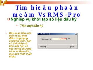 Tìm hieåu phaàn meàm VsRMS-Pro Nghiệp vụ khởi tạo số liệu đầu kỳ Tiền mặt đầu kỳ   Đây là số tiền mặt bạn có tại thời điểm ứng dụng chương trình, bạn có thể nhập số tiền mặt bạn có vào trong chương trình và theo dõi, qua quá trình xuất nhập. 