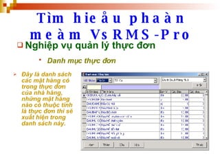 Tìm hieåu phaàn meàm VsRMS-Pro Nghiệp vụ quản lý thực đơn Danh mục thực đơn   Đây là danh sách các mặt hàng có trong thực đơn của nhà hàng, những mặt hàng nào có thuộc tính là thực đơn thì sẽ xuất hiện trong danh sách này. 