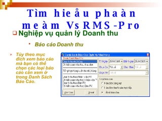 Tìm hieåu phaàn meàm VsRMS-Pro Nghiệp vụ quản lý Doanh thu Báo cáo Doanh thu   Tùy theo mục đích xem báo cáo mà bạn có thể chọn các loại báo cáo cần xem ở trong Danh Sách Báo Cáo. 