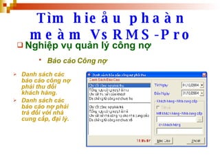 Tìm hieåu phaàn meàm VsRMS-Pro Nghiệp vụ quản lý công nợ Báo cáo Công nợ   Danh sách các báo cáo công nợ phải thu đối khách hàng. Danh sách các báo cáo nợ phải trả đối với nhà cung cấp, đại lý. 