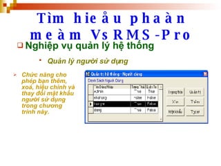 Tìm hieåu phaàn meàm VsRMS-Pro Nghiệp vụ quản lý hệ thống Quản lý người sử dụng   Chức năng cho phép bạn thêm, xoá, hiệu chỉnh và thay đổi mật khẩu người sử dụng trong chương trình này. 