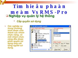 Tìm hieåu phaàn meàm VsRMS-Pro Nghiệp vụ quản lý hệ thống Cấp quyền sử dụng   Các nghiệp vụ trong chương trình được chia thành các nhóm chức năng, và mỗi nhóm chức năng đều được phân quyền sử dụng ứng với từng người sử dụng. 
