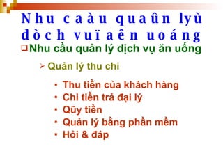 Nhu caàu quaûn lyù dòch vuï aên uoáng Nhu cầu quản lý dịch vụ ăn uống Quản lý thu chi Thu tiền của khách hàng Chi tiền trả đại lý Qũy tiền Quản lý bằng phần mềm Hỏi & đáp 
