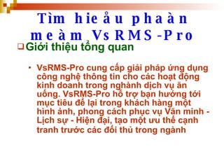 Tìm hieåu phaàn meàm VsRMS-Pro Giới thiệu tổng quan VsRMS-Pro cung cấp giải pháp ứng dụng công nghệ thông tin cho các hoạt động kinh doanh trong nghành dịch vụ ăn uống. VsRMS-Pro hỗ trợ bạn hướng tới mục tiêu để lại trong khách hàng một hình ảnh, phong cách phục vụ Văn minh - Lịch sự - Hiện đại, tạo một ưu thế cạnh tranh trước các đối thủ trong ngành   