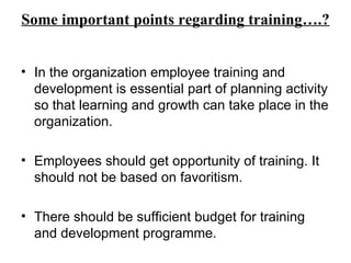 Some important points regarding training….? In the organization employee training and development is essential part of planning activity so that learning and growth can take place in the organization. Employees should get opportunity of training. It should not be based on favoritism. There should be sufficient budget for training and development programme. 
