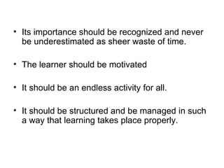 Its importance should be recognized and never be underestimated as sheer waste of time. The learner should be motivated It should be an endless activity for all. It should be structured and be managed in such a way that learning takes place properly. 