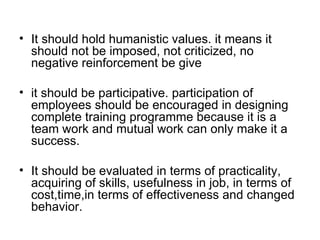 It should hold humanistic values. it means it should not be imposed, not criticized, no negative reinforcement be give  it should be participative. participation of employees should be encouraged in designing complete training programme because it is a team work and mutual work can only make it a success. It should be evaluated in terms of practicality, acquiring of skills, usefulness in job, in terms of cost,time,in terms of effectiveness and changed behavior. 