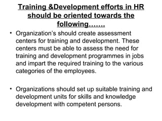 Training &Development efforts in HR should be oriented towards the following……. Organization’s should create assessment centers for training and development. These centers must be able to assess the need for training and development programmes in jobs and impart the required training to the various categories of the employees. Organizations should set up suitable training and development units for skills and knowledge development with competent persons. 