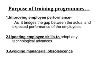 Purpose of training programmes… 1.Improving employee performance- As   it bridges the gap between the actual and expected performance of the employees. 2.Updating employee skills-to  adopt any technological advances. 3.Avoiding managerial obsolescence 