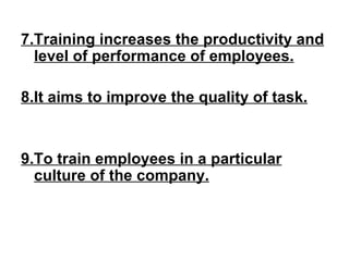 7.Training increases the productivity and level of performance of employees. 8.It aims to improve the quality of task. 9.To train employees in a particular culture of the company. 
