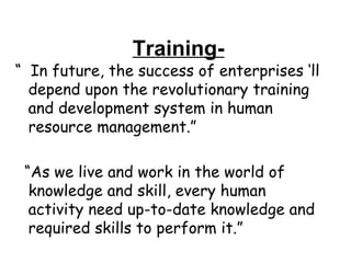 Training- “  In future, the success of enterprises ‘ll depend upon the revolutionary training and development system in human resource management.” “ As we live and work in the world of knowledge and skill, every human activity need up-to-date knowledge and required skills to perform it.” 