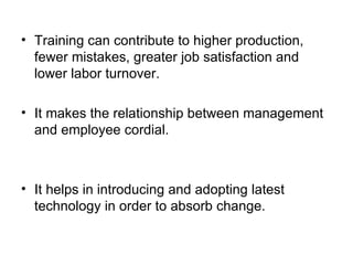 Training can contribute to higher production, fewer mistakes, greater job satisfaction and lower labor turnover. It makes the relationship between management and employee cordial. It helps in introducing and adopting latest technology in order to absorb change. 