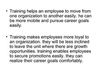Training helps an employee to move from one organization to another easily. he can be more mobile and pursue career goals easily. Training makes employees more loyal to an organization. they will be less inclined to leave the unit where there are growth opportunities. training enables employees to secure promotions easily. they can realize their career goals comfortably.  