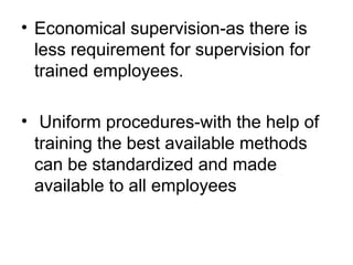 Economical supervision-as there is less requirement for supervision for trained employees. Uniform procedures-with the help of training the best available methods  can be standardized and made available to all employees 