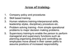 Areas of training- Company policy and procedures Skill based training Human relations training-interpersonal skills, leadership styles, disciplinary procedure etc. Problem solving training –from simple operational problems to major decision making problems. Supervisory training-to enable the person to perform managerial and supervisory functions such as planning,organising,directing and controlling as employees move ahead in their career paths to assume positions of increased responsibility. 