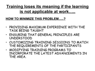 Training loses its meaning if the learning is not applicable at work….. HOW TO MINIMIZE THIS PROBLEM…..? PROVIDING MAXIMUM EXPERIENCE WITH THE TASK BEING TAUGHT ENSURING THAT GENERAL PRINCIPLES ARE UNDERSTOOD CUSTOMIZING TRAINING SESSIONS TO MATCH THE REQUIREMENTS OF THE PARTICIPANTS MODIFYING TRAINING PROGRAMS TO INCORPORATE THE LATEST ADVANCEMENTS IN THE AREA. 