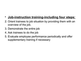 Job-instruction training-including four steps : Orient trainees to job situation by providing them with an overview of the job. Demonstrate the entire job Ask trainees to do the job  Evaluate employee performance periodically and offer supplementary training if necessary 