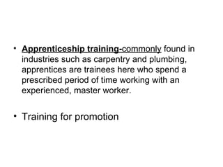 Apprenticeship training- commonly  found in industries such as carpentry and plumbing, apprentices are trainees here who spend a prescribed period of time working with an experienced, master worker. Training for promotion 
