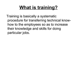 What is training? Training is basically a systematic procedure for transferring technical know-how to the employees so as to increase their knowledge and skills for doing particular jobs.  