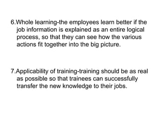 6.Whole learning-the employees learn better if the job information is explained as an entire logical process, so that they can see how the various actions fit together into the big picture. 7.Applicability of training-training should be as real as possible so that trainees can successfully transfer the new knowledge to their jobs. 