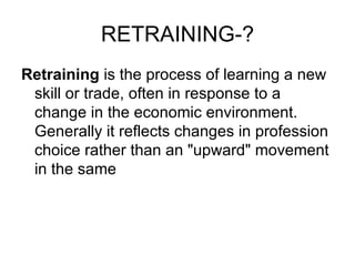 RETRAINING-? Retraining  is the process of learning a new skill or trade, often in response to a change in the economic environment. Generally it reflects changes in profession choice rather than an "upward" movement in the same  