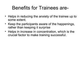 Benefits for Trainees are-  Helps in reducing the anxiety of the trainee up to some extent. Keep the participants aware of the happenings, rather than keeping it surprise Helps in increase in concentration, which is the crucial factor to make training successful. 