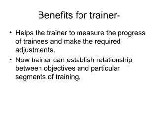 Benefits for trainer- Helps the trainer to measure the progress of trainees and make the required adjustments. Now trainer can establish relationship between objectives and particular segments of training. 